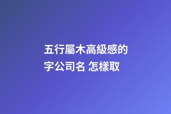 五行屬木高級感的字公司名 怎樣取-第1張-公司起名-玄機派